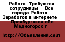 Работа .Требуются сотрудницы  - Все города Работа » Заработок в интернете   . Оренбургская обл.,Медногорск г.